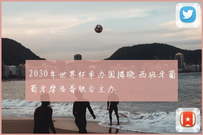 2030年世界杯举办国揭晓 西班牙葡萄牙摩洛哥联合主办