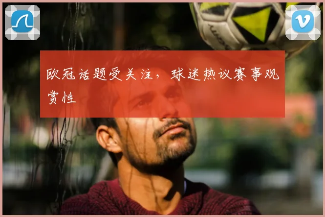 欧冠话题受关注,球迷热议赛事观赏性