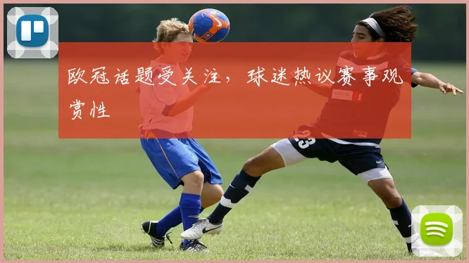 欧冠话题受关注,球迷热议赛事观赏性