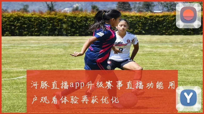 河豚直播app升级赛事直播功能 用户观看体验再获优化