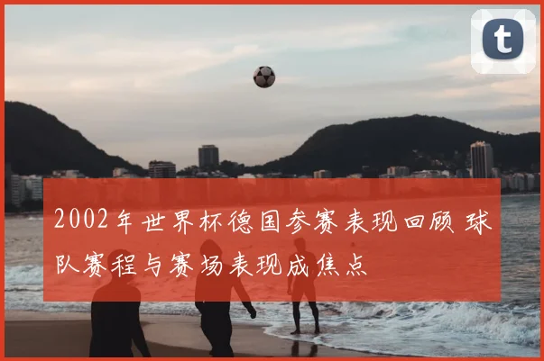 2002年世界杯德国参赛表现回顾 球队赛程与赛场表现成焦点