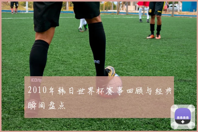 2010年韩日世界杯赛事回顾与经典瞬间盘点