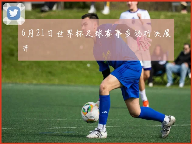 6月21日世界杯足球赛事多场对决展开