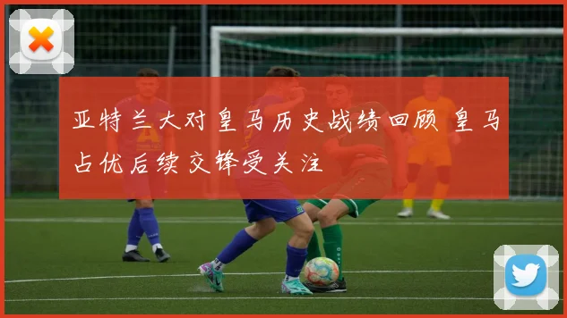 亚特兰大对皇马历史战绩回顾 皇马占优后续交锋受关注
