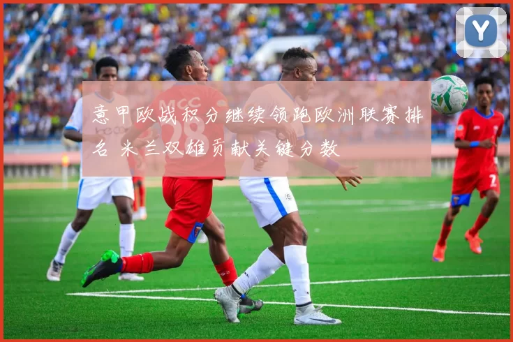 意甲欧战积分继续领跑欧洲联赛排名 米兰双雄贡献关键分数