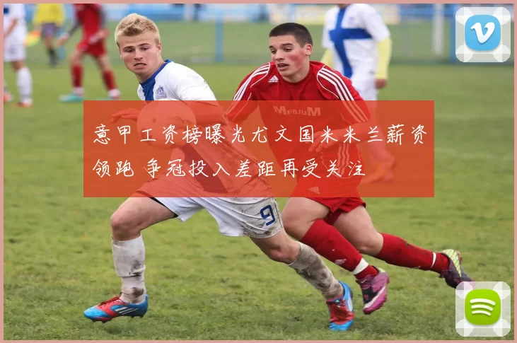 意甲工资榜曝光尤文国米米兰薪资领跑 争冠投入差距再受关注