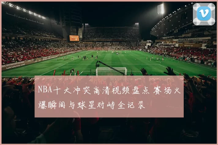 NBA十大冲突高清视频盘点 赛场火爆瞬间与球星对峙全记录