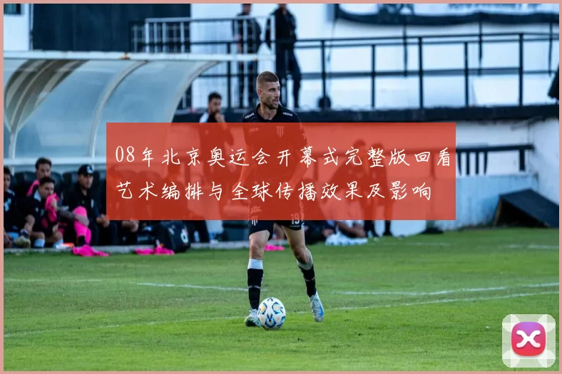 08年北京奥运会开幕式完整版回看艺术编排与全球传播效果及影响