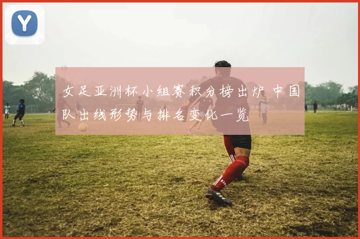 女足亚洲杯小组赛积分榜出炉 中国队出线形势与排名变化一览