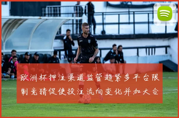 欧洲杯押注渠道监管趋紧多平台限制竞猜促使投注流向变化并加大合规压力