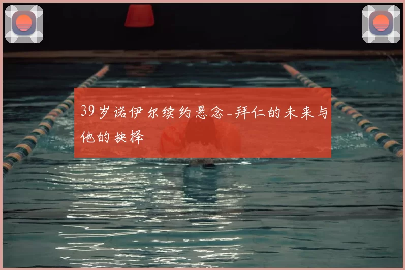 39岁诺伊尔续约悬念_拜仁的未来与他的抉择