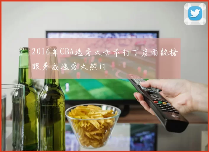 2016年CBA选秀大会举行丁彦雨航榜眼秀成选秀大热门