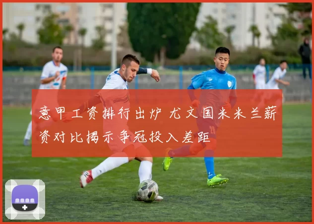 意甲工资排行出炉 尤文国米米兰薪资对比揭示争冠投入差距