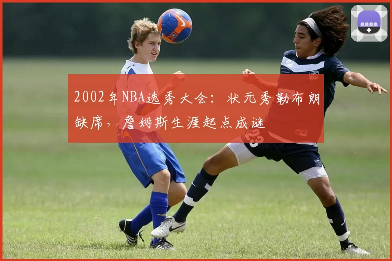 2002年NBA选秀大会：状元秀勒布朗缺席，詹姆斯生涯起点成谜