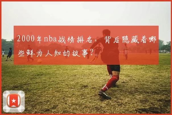 2000年nba战绩排名,背后隐藏着哪些鲜为人知的故事?