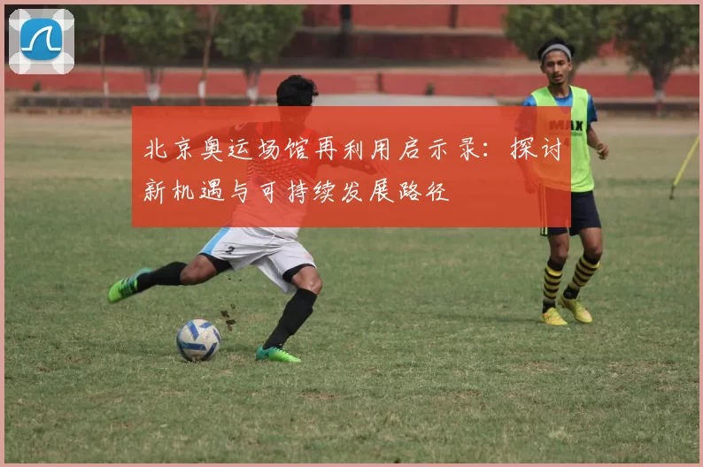 北京奥运场馆再利用启示录:探讨新机遇与可持续发展路径