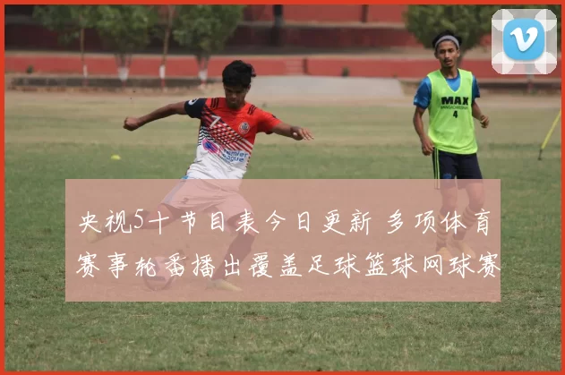 央视5十节目表今日更新 多项体育赛事轮番播出覆盖足球篮球网球赛事看点
