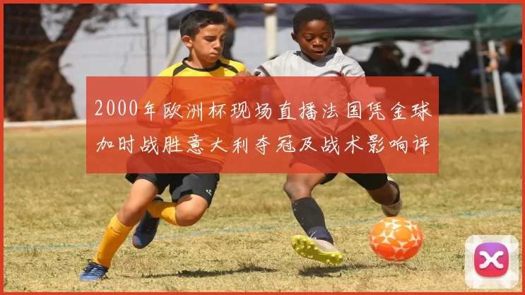 2000年欧洲杯现场直播法国凭金球加时战胜意大利夺冠及战术影响评述