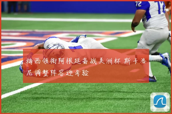 梅西领衔阿根廷备战美洲杯 斯卡洛尼调整阵容迎考验