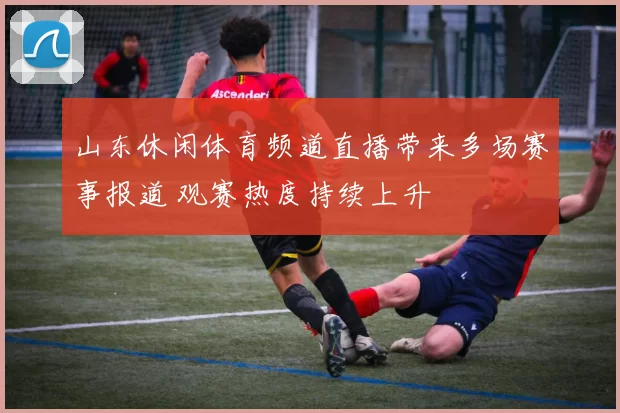 山东休闲体育频道直播带来多场赛事报道 观赛热度持续上升