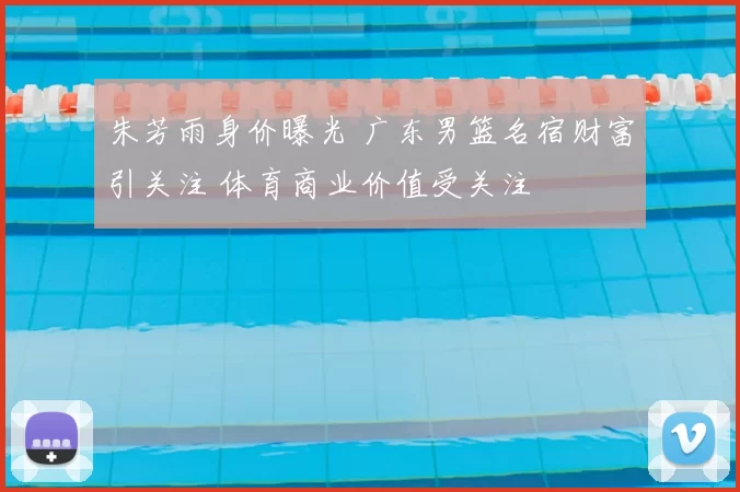 朱芳雨身价曝光 广东男篮名宿财富引关注 体育商业价值受关注