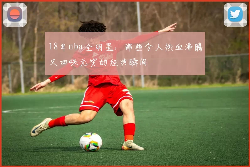 18年nba全明星,那些令人热血沸腾又回味无穷的经典瞬间