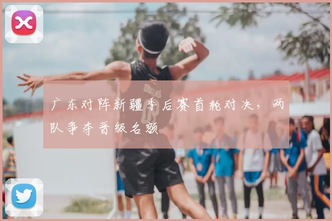 广东对阵新疆季后赛首轮对决，两队争夺晋级名额