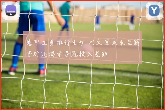 意甲工资排行出炉 尤文国米米兰薪资对比揭示争冠投入差距