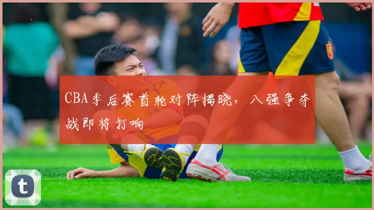 CBA季后赛首轮对阵揭晓，八强争夺战即将打响