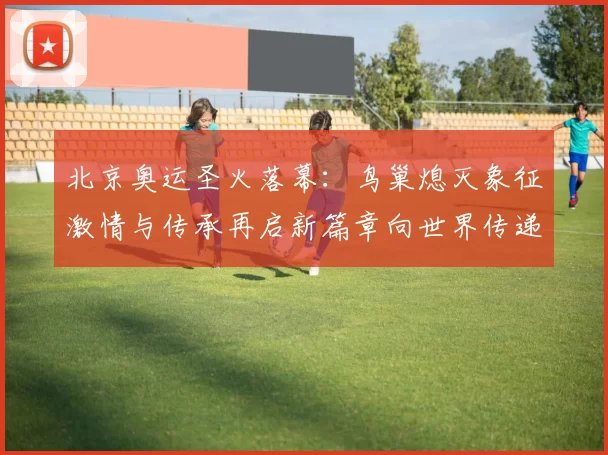 北京奥运圣火落幕:鸟巢熄灭象征激情与传承再启新篇章向世界传递梦想