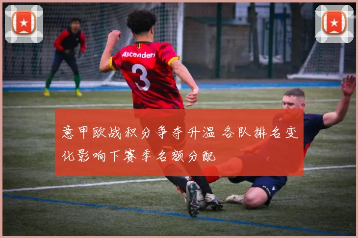 意甲欧战积分争夺升温 各队排名变化影响下赛季名额分配
