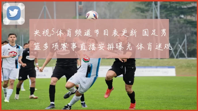 央视5体育频道节目表更新 国足男篮多项赛事直播安排曝光 体育迷观赛时间一览