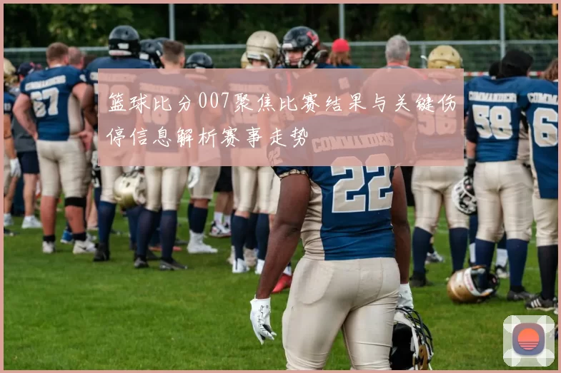 篮球比分007聚焦比赛结果与关键伤停信息解析赛事走势