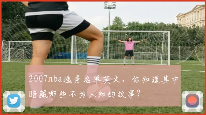 2007nba选秀名单英文，你知道其中暗藏哪些不为人知的故事？
