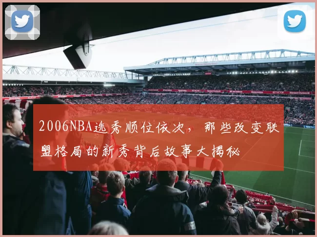 2006NBA选秀顺位依次，那些改变联盟格局的新秀背后故事大揭秘