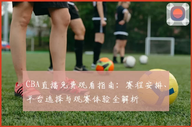 CBA直播免费观看指南:赛程安排、平台选择与观赛体验全解析