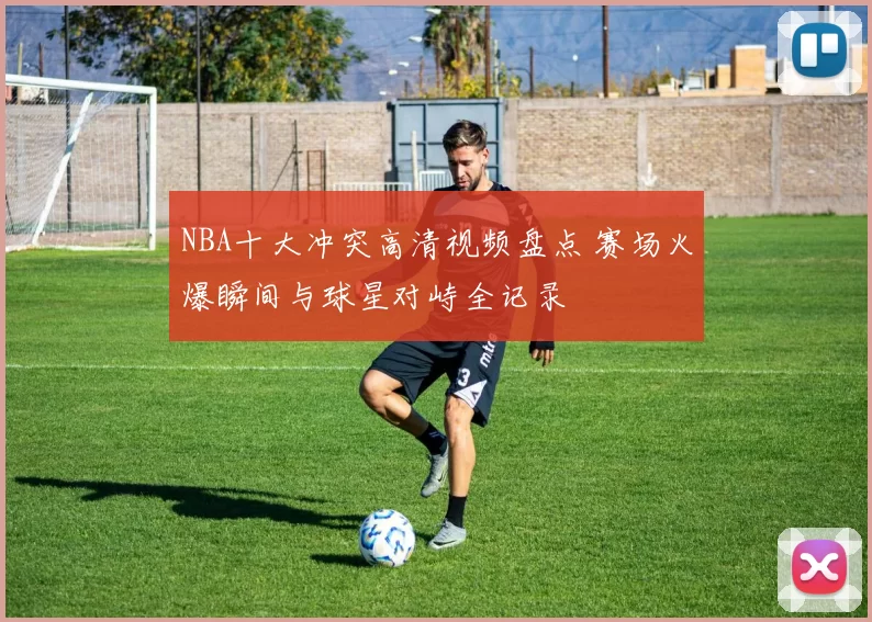 NBA十大冲突高清视频盘点 赛场火爆瞬间与球星对峙全记录