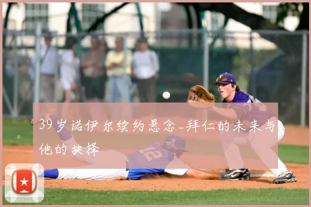 39岁诺伊尔续约悬念_拜仁的未来与他的抉择