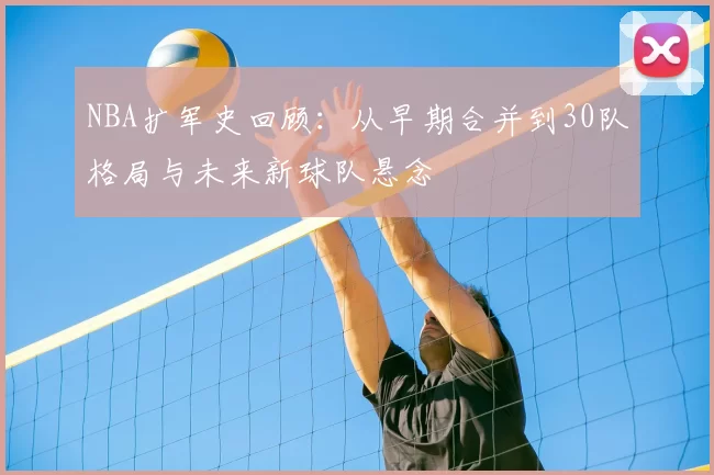 NBA扩军史回顾:从早期合并到30队格局与未来新球队悬念