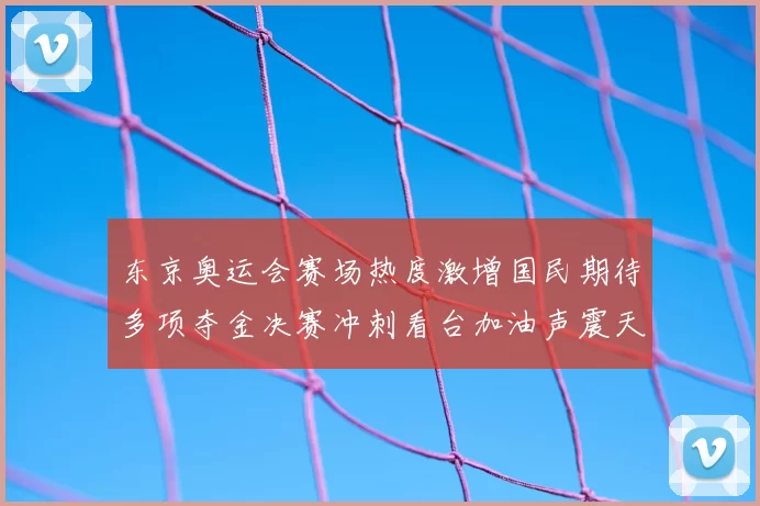 东京奥运会赛场热度激增国民期待多项夺金决赛冲刺看台加油声震天