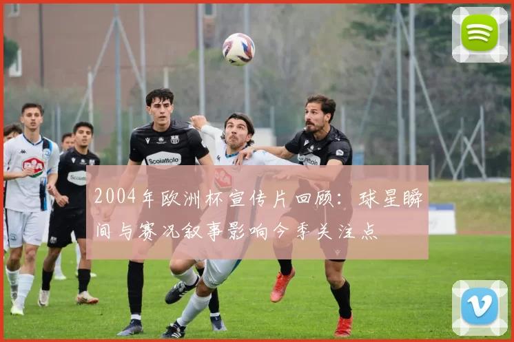 2004年欧洲杯宣传片回顾:球星瞬间与赛况叙事影响今季关注点
