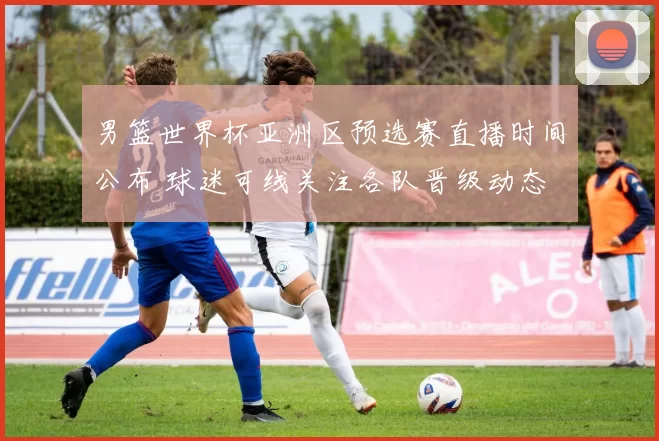 男篮世界杯亚洲区预选赛直播时间公布 球迷可线关注各队晋级动态