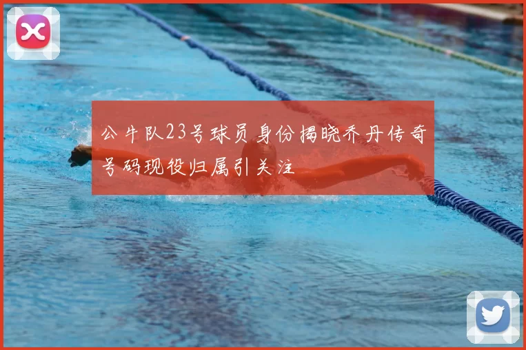 公牛队23号球员身份揭晓乔丹传奇号码现役归属引关注