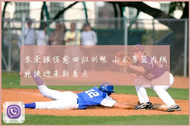 朱荣振伤愈回归训练 山东男篮内线轮换迎来新看点