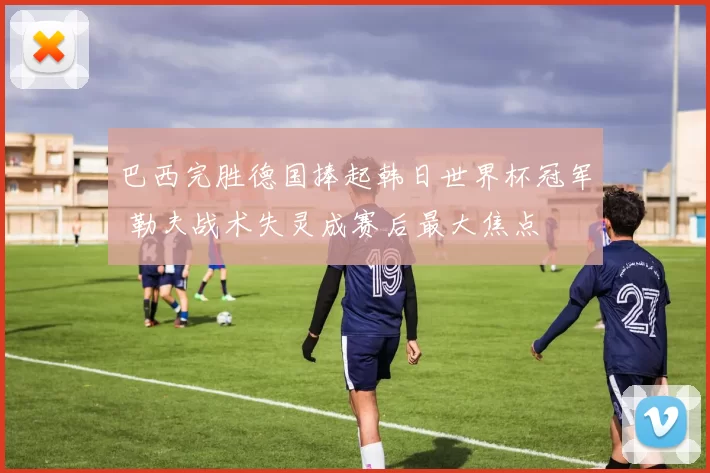 巴西完胜德国捧起韩日世界杯冠军 勒夫战术失灵成赛后最大焦点